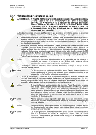 Manual do Operador Publicação 0908-0145-16
PowerCommand® 1.1 Edição 3 – 10-2009
Seção 5 – Operação do sistema Página 37
5.6.1 Verificações pré-arranque iniciais
ADVERTÊNCIA: A TENSÃO REPRESENTA PERIGOS ESPECIAIS DE GRAVES LESÕES OU
MORTE. MESMO APÓS A INTERRUPÇÃO DO GRUPO GERADOR,
CONTINUARÁ A VERIFICAR-SE O PERIGO DE CHOQUE ELÉTRICO,
PROVOCADO POR UMA TENSÃO INDUZIDA OU RESIDUAL NO INTERIOR
DO ALTERNADOR OU DOS CABOS. O PESSOAL DE SERVIÇO DEVE TER
A FORMAÇÃO/QUALIFICAÇÃO ADEQUADA PARA TRABALHAR COM
TENSÕES DE DISTRIBUIÇÃO.
Antes de proceder ao arranque, certifique-se de que o pessoal competente realizou as seguintes
verificações no sentido de garantir que a unidade está preparada para operação:
• Procedimento para ligar o grupo gerador à massa – Este procedimento deve ser cumprido
antes de efetuar os procedimentos de serviço ou inspeção que possam expor o pessoal a
condutores que geralmente estão energizados com tensões superiores a 600 volts. Contate o
seu distribuidor autorizado.
• Testes com ohmímetro e testes de isolamento – Estes testes devem ser realizados em todos
os grupos geradores antes do arranque inicial e depois de concluído o Procedimento de
ligação à massa do grupo gerador. A Cummins Power Generation Limitada recomenda a
realização de testes de isolamento nos grupos geradores de baixa tensão (menos de 600
volts). Estes testes destinam-se a verificar se os enrolamentos estão secos antes de utilizar o
grupo gerador e a desenvolver uma linha base para comparações com testes futuros.
Contate o seu distribuidor autorizado.
Aviso: Quando fizer um teste com ohmímetro a um alternador, se não proteger o
regulador de tensão, o comando e os diodos pode provocar danos
permanentes num ou mais componentes eletrônicos.
• Lubrificação – Verifique o nível do óleo lubrificante do motor e certifique-se de que o nível
correto é sempre mantido.
Nota: Os grupos geradores podem ser expedidos secos. Devem ser enchidos com o
tipo e a quantidade de óleo correta antes de serem utilizados. Certifique-se de
que verifica o nível do óleo antes do arranque inicial.
• Líquido de refrigeração – Verifique o nível do líquido de refrigeração do motor e certifique-se
de que o nível é sempre mantido no tanque de expansão do líquido de refrigeração. Encha o
sistema de refrigeração até ao fundo do bocal de enchimento do radiador ou do tanque de
expansão. Não proceda à verificação enquanto o motor estiver quente.
Aviso: É essencial que as recomendações da Cummins Power Generation Limitada
para o tipo e concentração corretos de anticongelante e inibidor DCA (Diesel
Chemical Additive - aditivo químico para motores a gasóleo) sejam cumpridas.
Serão rejeitadas as reivindicações de garantia para danos provocados caso
seja utilizada a mistura incorreta. Contate o seu distribuidor autorizado para
saber as especificações e concentração de anticongelante para as suas
condições de funcionamento.
Nota: Alguns radiadores estão equipados com dois bocais de enchimento, sendo
necessário proceder ao enchimento de ambos se o sistema de refrigeração
tiver sido drenado.
Aviso: Não tente remover a tampa de pressão do radiador enquanto o gerador estiver
em funcionamento, ou estiver parado, mas quente. Deixe sempre arrefecer
antes de remover a tampa.
Nota: Os grupos geradores podem ser expedidos secos. Devem ser enchidos com o
tipo e a quantidade de líquido de refrigeração correta antes de serem
utilizados. Certifique-se de que verifica o nível do líquido de refrigeração antes
do arranque inicial.
 