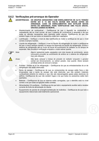 Publicação 0908-0145-16 Manual do Operador
Edição 3 – 10-2009 PowerCommand® 1.1
Página 38 Seção 5 – Operação do sistema
5.6.2 Verificações pré-arranque do Operador
ADVERTÊNCIAS: OS GRUPOS GERADORES COM ENROLAMENTOS DE ALTA TENSÃO
ENTRE 601 E 15 000 VOLTS DEVEM SER SECOS ANTES DO
ARRANQUE. CASO OS ENROLAMENTOS NÃO ESTEJAM SECOS
ANTES DO ARRANQUE, PODE VERIFICAR-SE UMA FALHA GRAVE,
GRAVES LESÕES OU MORTE.
• Abastecimento de combustível – Certifique-se de que o depósito de combustível é
reabastecido até ao nível normal, de que o sistema de combustível é sangrado e de que
todas as válvulas necessárias para operação estão abertas. Certifique-se de que não
existem fugas e de que todos os acessórios estão bem apertados.
• Lubrificação – Verifique o nível do óleo lubrificante do motor e certifique-se de que o nível
correto é sempre mantido.
• Líquido de refrigeração – Verifique o nível do líquido de refrigeração do motor e certifique-se
de que o nível é sempre mantido no tanque de expansão do líquido de refrigeração. Encha o
sistema de refrigeração até ao fundo do bocal de enchimento do radiador ou do tanque de
expansão. Não proceda à verificação enquanto o motor estiver quente.
Nota: Alguns radiadores estão equipados com dois bocais de enchimento, sendo
necessário proceder ao enchimento de ambos se o sistema de refrigeração
tiver sido drenado.
Aviso: Não tente remover a tampa de pressão do radiador enquanto o gerador
estiver em funcionamento, ou estiver parado, mas quente. Deixe sempre
arrefecer antes de remover a tampa.
• Entrada / Saídas do ar de refrigeração – Certifique-se de que as entradas/saídas do ar de
refrigeração não estão obstruídas.
• Saída de escape – Certifique-se de que os componentes de escape estão fixos e não
empenados; que a saída de escape não está obstruída; que não existem materiais
combustíveis próximo do sistema e que não são descarregados gases pelas aberturas do
edifício. Certifique-se de que não existem fugas e de que todos os acessórios estão bem
apertados.
• Baterias – Certifique-se de que as baterias estão carregadas, que o eletrólito está no nível
correto e de que todas as ligações estão corretas.
• Alimentações CA auxiliares – Certifique-se de que todo o equipamento auxiliar está a receber
corrente da fonte de alimentação do cliente.
• Equipamento de parada de emergência/detecção de incêndios – Certifique-se de que todo o
equipamento relacionado está totalmente operacional.
 