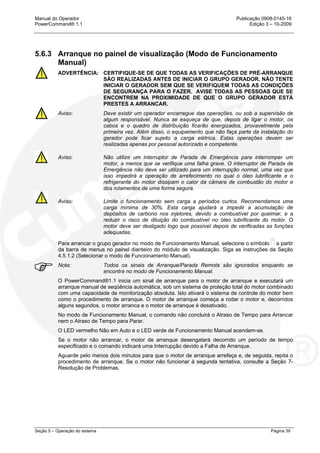 Manual do Operador Publicação 0908-0145-16
PowerCommand® 1.1 Edição 3 – 10-2009
Seção 5 – Operação do sistema Página 39
5.6.3 Arranque no painel de visualização (Modo de Funcionamento
Manual)
ADVERTÊNCIA: CERTIFIQUE-SE DE QUE TODAS AS VERIFICAÇÕES DE PRÉ-ARRANQUE
SÃO REALIZADAS ANTES DE INICIAR O GRUPO GERADOR. NÃO TENTE
INICIAR O GERADOR SEM QUE SE VERIFIQUEM TODAS AS CONDIÇÕES
DE SEGURANÇA PARA O FAZER. AVISE TODAS AS PESSOAS QUE SE
ENCONTREM NA PROXIMIDADE DE QUE O GRUPO GERADOR ESTÁ
PRESTES A ARRANCAR.
Aviso: Deve existir um operador encarregue das operações, ou sob a supervisão de
algum responsável. Nunca se esqueça de que, depois de ligar o motor, os
cabos e o quadro de distribuição ficarão energizados, provavelmente pela
primeira vez. Além disso, o equipamento que não faça parte da instalação do
gerador pode ficar sujeito a carga elétrica. Estas operações devem ser
realizadas apenas por pessoal autorizado e competente.
Aviso: Não utilize um interruptor de Parada de Emergência para interromper um
motor, a menos que se verifique uma falha grave. O interruptor de Parada de
Emergência não deve ser utilizado para um interrupção normal, uma vez que
isso impedirá a operação de arrefecimento no qual o óleo lubrificante e o
refrigerante do motor dissipam o calor da câmara de combustão do motor e
dos rolamentos de uma forma segura.
Aviso: Limite o funcionamento sem carga a períodos curtos. Recomendamos uma
carga mínima de 30%. Esta carga ajudará a impedir a acumulação de
depósitos de carbono nos injetores, devido a combustível por queimar, e a
reduzir o risco de diluição do combustível no óleo lubrificante do motor. O
motor deve ser desligado logo que possível depois de verificadas as funções
adequadas.
Para arrancar o grupo gerador no modo de Funcionamento Manual, selecione o símbolo a partir
da barra de menus no painel dianteiro do módulo de visualização. Siga as instruções da Seção
4.5.1.2 (Selecionar o modo de Funcionamento Manual).
Nota: Todos os sinais de Arranque/Parada Remota são ignorados enquanto se
encontra no modo de Funcionamento Manual.
O PowerCommand®1.1 inicia um sinal de arranque para o motor de arranque e executará um
arranque manual de seqüência automática, sob um sistema de proteção total do motor combinado
com uma capacidade de monitorização absoluta. Isto ativará o sistema de controle do motor bem
como o procedimento de arranque. O motor de arranque começa a rodar o motor e, decorridos
alguns segundos, o motor arranca e o motor de arranque é desativado.
No modo de Funcionamento Manual, o comando não concluirá o Atraso de Tempo para Arrancar
nem o Atraso de Tempo para Parar.
O LED vermelho Não em Auto e o LED verde de Funcionamento Manual acendem-se.
Se o motor não arrancar, o motor de arranque desengatará decorrido um período de tempo
especificado e o comando indicará uma Interrupção devido a Falha de Arranque.
Aguarde pelo menos dois minutos para que o motor de arranque arrefeça e, de seguida, repita o
procedimento de arranque. Se o motor não funcionar à segunda tentativa, consulte a Seção 7-
Resolução de Problemas.
 