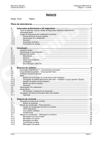 Manual do Operador Publicação 0908-0145-16
PowerCommand® 1.1 Edição 3 – 10-2009
Índice Página i
ÍNDICE
Seção Título Página
Plano de abreviaturas ........................................................................................................ i
1. Instruções preliminares e de segurança .............................................................. 1
1.1 Tipos de Alarmes, Avisos e Notas de Segurança utilizados neste Manual....................................1
1.2 Informação geral .............................................................................................................................1
1.3 Código de segurança das instalações do gerador..........................................................................1
1.3.1 Posicionamento do grupo gerador ...........................................................................................1
1.3.2 Alimentação CA e isolamento ..................................................................................................2
1.3.3 Derrame....................................................................................................................................2
1.3.4 Contenção de fluidos................................................................................................................2
1.3.5 Precauções de escape .............................................................................................................2
2. Introdução ............................................................................................................... 3
2.1 Aspectos Gerais..............................................................................................................................3
2.2 Identificação do grupo gerador .......................................................................................................3
2.3 Serviços pós-venda.........................................................................................................................4
2.3.1 Manutenção..............................................................................................................................4
2.3.2 Garantia....................................................................................................................................4
2.3.3 Peças sobressalentes ..............................................................................................................4
2.3.4 Estrangeiro ...............................................................................................................................4
2.3.5 Documentação adicional ..........................................................................................................4
3. Resumo do sistema................................................................................................ 5
3.1 Carenagem SilentPower™ - Características principais..................................................................5
3.2 Componentes do gerador – Grupo gerador típico ..........................................................................6
3.3 Potência nominal do gerador ..........................................................................................................7
3.4 Motor ...............................................................................................................................................7
3.4.1 Sistema de comutação de combustível (onde instalado).........................................................8
3.4.2 Carregador da bateria alimentado pela rede – instalado no grupo gerador (Opção) ..............8
3.4.3 Isolador de bateria (onde instalado).........................................................................................9
3.4.4 Módulo de alarme (Opção).......................................................................................................9
3.4.5 Sensores...................................................................................................................................9
3.5 Alimentação CA e isolamento.......................................................................................................10
3.6 Aquecedores .................................................................................................................................10
3.6.1 Alimentação e isolamento do aquecedor ...............................................................................10
3.7 Carregador da bateria alimentado pela rede (Opção) ..................................................................10
3.7.1 Operação................................................................................................................................10
4. Sistema de controle.............................................................................................. 11
4.1 Descrição do sistema de controle.................................................................................................11
4.1.1 Modos de operação................................................................................................................12
4.2 Módulo de visualização - Painel dianteiro.....................................................................................14
4.2.1 Versão de visualização de texto ou símbolos ........................................................................15
4.2.2 LEDs Indicadores ...................................................................................................................16
4.2.3 Visor gráfico e Botões ............................................................................................................17
4.2.4 Predefinições..........................................................................................................................18
4.3 Módulo de visualização – Mensagens do sistema........................................................................19
4.3.1 Mensagens de comunicação..................................................................................................19
4.3.2 Mensagens do evento ............................................................................................................20
4.3.3 Mensagens de falha ...............................................................................................................20
4.3.4 Confirmação de falha..............................................................................................................21
4.3.5 Mensagens de estado ............................................................................................................21
 