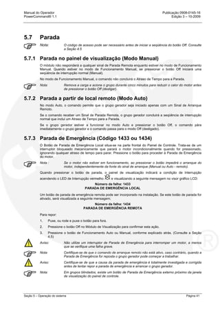 Manual do Operador Publicação 0908-0145-16
PowerCommand® 1.1 Edição 3 – 10-2009
Seção 5 – Operação do sistema Página 41
5.7 Parada
Nota: O código de acesso pode ser necessário antes de iniciar a seqüência do botão Off. Consulte
a Seção 4.5
5.7.1 Parada no painel de visualização (Modo Manual)
O módulo não responderá a qualquer sinal de Parada Remota enquanto estiver no modo de Funcionamento
Manual. Quando estiver no modo de Funcionamento Manual, se pressionar o botão Off iniciará uma
seqüência de interrupção normal (Manual).
No modo de Funcionamento Manual, o comando não concluirá o Atraso de Tempo para a Parada.
Nota: Remova a carga e acione o grupo durante cinco minutos para reduzir o calor do motor antes
de pressionar o botão Off (desligar).
5.7.2 Parada a partir de local remoto (Modo Auto)
No modo Auto, o comando permite que o grupo gerador seja iniciado apenas com um Sinal de Arranque
Remoto.
Se o comando receber um Sinal de Parada Remota, o grupo gerador concluirá a seqüência de interrupção
normal que inclui um Atraso de Tempo para a Parada.
Se o grupo gerador estiver a funcionar no modo Auto e pressionar o botão Off, o comando pára
imediatamente o grupo gerador e o comando passa para o modo Off (desligado).
5.7.3 Parada de Emergência (Código 1433 ou 1434)
O Botão de Parada de Emergência Local situa-se na parte frontal do Painel de Controle. Trata-se de um
interruptor bloqueado mecanicamente que parará o motor incondicionalmente quando for pressionado,
ignorando qualquer atraso de tempo para parar. Pressione o botão para proceder à Parada de Emergência
do motor.
Nota : Se o motor não estiver em funcionamento, ao pressionar o botão impedirá o arranque do
motor, independentemente da fonte do sinal de arranque (Manual ou Auto - remoto).
Quando pressionar o botão de parada, o painel de visualização indicará a condição de Interrupção
acendendo o LED de Interrupção vermelho e visualizando a seguinte mensagem no visor gráfico LCD:
Número da falha: 1433
PARADA DE EMERGÊNCIA LOCAL
Um botão de parada de emergência remota pode ser incorporado na instalação. Se este botão de parada for
ativado, será visualizada a seguinte mensagem;
Número da falha: 1434
PARADA DE EMERGÊNCIA REMOTA
Para repor:
1. Puxe, ou rode e puxe o botão para fora.
2. Pressione o botão Off no Módulo de Visualização para confirmar esta ação.
3. Pressione o botão de Funcionamento Auto ou Manual, conforme explicado atrás. (Consulte a Seção
4.5)
Aviso: Não utilize um interruptor de Parada de Emergência para interromper um motor, a menos
que se verifique uma falha grave.
Nota: Certifique-se de que o comando de arranque remoto não está ativo, caso contrário, quando a
Parada de Emergência for reposta o grupo gerador pode começar a trabalhar.
Aviso: Certifique-se de que a causa da parada de emergência é totalmente investigada e corrigida
antes de tentar repor a parada de emergência e arrancar o grupo gerador.
Nota: Em grupos blindados, existe um botão de Parada de Emergência externo próximo da janela
de visualização do painel de controle.
 