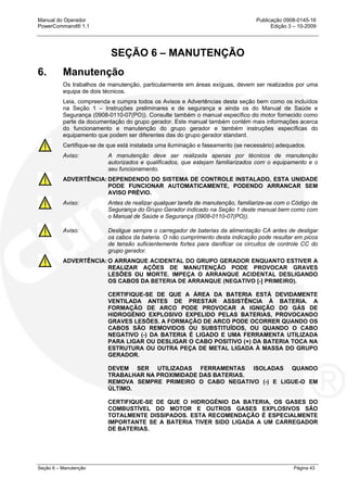 Manual do Operador Publicação 0908-0145-16
PowerCommand® 1.1 Edição 3 – 10-2009
Seção 6 – Manutenção Página 43
SEÇÃO 6 – MANUTENÇÃO
6. Manutenção
Os trabalhos de manutenção, particularmente em áreas exíguas, devem ser realizados por uma
equipa de dois técnicos.
Leia, compreenda e cumpra todos os Avisos e Advertências desta seção bem como os incluídos
na Seção 1 – Instruções preliminares e de segurança e ainda os do Manual de Saúde e
Segurança (0908-0110-07(PO)). Consulte também o manual específico do motor fornecido como
parte da documentação do grupo gerador. Este manual também contém mais informações acerca
do funcionamento e manutenção do grupo gerador e também instruções específicas do
equipamento que podem ser diferentes das do grupo gerador standard.
Certifique-se de que está instalada uma iluminação e faseamento (se necessário) adequados.
Aviso: A manutenção deve ser realizada apenas por técnicos de manutenção
autorizados e qualificados, que estejam familiarizados com o equipamento e o
seu funcionamento.
ADVERTÊNCIA: DEPENDENDO DO SISTEMA DE CONTROLE INSTALADO, ESTA UNIDADE
PODE FUNCIONAR AUTOMATICAMENTE, PODENDO ARRANCAR SEM
AVISO PRÉVIO.
Aviso: Antes de realizar qualquer tarefa de manutenção, familiarize-se com o Código de
Segurança do Grupo Gerador indicado na Seção 1 deste manual bem como com
o Manual de Saúde e Segurança (0908-0110-07(PO)).
Aviso: Desligue sempre o carregador de baterias da alimentação CA antes de desligar
os cabos da bateria. O não cumprimento desta indicação pode resultar em picos
de tensão suficientemente fortes para danificar os circuitos de controle CC do
grupo gerador.
ADVERTÊNCIA: O ARRANQUE ACIDENTAL DO GRUPO GERADOR ENQUANTO ESTIVER A
REALIZAR AÇÕES DE MANUTENÇÃO PODE PROVOCAR GRAVES
LESÕES OU MORTE. IMPEÇA O ARRANQUE ACIDENTAL DESLIGANDO
OS CABOS DA BETERIA DE ARRANQUE (NEGATIVO [-] PRIMEIRO).
CERTIFIQUE-SE DE QUE A ÁREA DA BATERIA ESTÁ DEVIDAMENTE
VENTILADA ANTES DE PRESTAR ASSISTÊNCIA À BATERIA. A
FORMAÇÃO DE ARCO PODE PROVOCAR A IGNIÇÃO DO GÁS DE
HIDROGÉNIO EXPLOSIVO EXPELIDO PELAS BATERIAS, PROVOCANDO
GRAVES LESÕES. A FORMAÇÃO DE ARCO PODE OCORRER QUANDO OS
CABOS SÃO REMOVIDOS OU SUBSTITUÍDOS, OU QUANDO O CABO
NEGATIVO (-) DA BATERIA É LIGADO E UMA FERRAMENTA UTILIZADA
PARA LIGAR OU DESLIGAR O CABO POSITIVO (+) DA BATERIA TOCA NA
ESTRUTURA OU OUTRA PEÇA DE METAL LIGADA À MASSA DO GRUPO
GERADOR.
DEVEM SER UTILIZADAS FERRAMENTAS ISOLADAS QUANDO
TRABALHAR NA PROXIMIDADE DAS BATERIAS.
REMOVA SEMPRE PRIMEIRO O CABO NEGATIVO (-) E LIGUE-O EM
ÚLTIMO.
CERTIFIQUE-SE DE QUE O HIDROGÉNIO DA BATERIA, OS GASES DO
COMBUSTÍVEL DO MOTOR E OUTROS GASES EXPLOSIVOS SÃO
TOTALMENTE DISSIPADOS. ESTA RECOMENDAÇÃO É ESPECIALMENTE
IMPORTANTE SE A BATERIA TIVER SIDO LIGADA A UM CARREGADOR
DE BATERIAS.
 