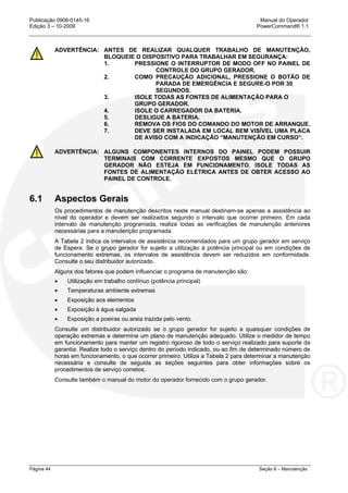 Publicação 0908-0145-16 Manual do Operador
Edição 3 – 10-2009 PowerCommand® 1.1
Página 44 Seção 6 – Manutenção
ADVERTÊNCIA: ANTES DE REALIZAR QUALQUER TRABALHO DE MANUTENÇÃO,
BLOQUEIE O DISPOSITIVO PARA TRABALHAR EM SEGURANÇA:
1. PRESSIONE O INTERRUPTOR DE MODO OFF NO PAINEL DE
CONTROLE DO GRUPO GERADOR.
2. COMO PRECAUÇÃO ADICIONAL, PRESSIONE O BOTÃO DE
PARADA DE EMERGÊNCIA E SEGURE-O POR 30
SEGUNDOS.
3. ISOLE TODAS AS FONTES DE ALIMENTAÇÃO PARA O
GRUPO GERADOR.
4. ISOLE O CARREGADOR DA BATERIA.
5. DESLIGUE A BATERIA.
6. REMOVA OS FIOS DO COMANDO DO MOTOR DE ARRANQUE.
7. DEVE SER INSTALADA EM LOCAL BEM VISÍVEL UMA PLACA
DE AVISO COM A INDICAÇÃO “MANUTENÇÃO EM CURSO”.
ADVERTÊNCIA: ALGUNS COMPONENTES INTERNOS DO PAINEL PODEM POSSUIR
TERMINAIS COM CORRENTE EXPOSTOS MESMO QUE O GRUPO
GERADOR NÃO ESTEJA EM FUNCIONAMENTO. ISOLE TODAS AS
FONTES DE ALIMENTAÇÃO ELÉTRICA ANTES DE OBTER ACESSO AO
PAINEL DE CONTROLE.
6.1 Aspectos Gerais
Os procedimentos de manutenção descritos neste manual destinam-se apenas a assistência ao
nível do operador e devem ser realizados segundo o intervalo que ocorrer primeiro. Em cada
intervalo de manutenção programada, realize todas as verificações de manutenção anteriores
necessárias para a manutenção programada.
A Tabela 2 indica os intervalos de assistência recomendados para um grupo gerador em serviço
de Espera. Se o grupo gerador for sujeito a utilização à potência principal ou em condições de
funcionamento extremas, os intervalos de assistência devem ser reduzidos em conformidade.
Consulte o seu distribuidor autorizado.
Alguns dos fatores que podem influenciar o programa de manutenção são:
• Utilização em trabalho contínuo (potência principal)
• Temperaturas ambiente extremas
• Exposição aos elementos
• Exposição à água salgada
• Exposição a poeiras ou areia trazida pelo vento.
Consulte um distribuidor autorizado se o grupo gerador for sujeito a quaisquer condições de
operação extremas e determine um plano de manutenção adequado. Utilize o medidor de tempo
em funcionamento para manter um registro rigoroso de todo o serviço realizado para suporte da
garantia. Realize todo o serviço dentro do período indicado, ou ao fim de determinado número de
horas em funcionamento, o que ocorrer primeiro. Utilize a Tabela 2 para determinar a manutenção
necessária e consulte de seguida as seções seguintes para obter informações sobre os
procedimentos de serviço corretos.
Consulte também o manual do motor do operador fornecido com o grupo gerador.
 