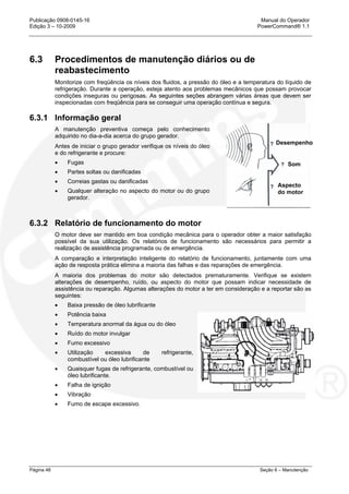 Publicação 0908-0145-16 Manual do Operador
Edição 3 – 10-2009 PowerCommand® 1.1
Página 48 Seção 6 – Manutenção
6.3 Procedimentos de manutenção diários ou de
reabastecimento
Monitorize com freqüência os níveis dos fluidos, a pressão do óleo e a temperatura do líquido de
refrigeração. Durante a operação, esteja atento aos problemas mecânicos que possam provocar
condições inseguras ou perigosas. As seguintes seções abrangem várias áreas que devem ser
inspecionadas com freqüência para se conseguir uma operação contínua e segura.
6.3.1 Informação geral
A manutenção preventiva começa pelo conhecimento
adquirido no dia-a-dia acerca do grupo gerador.
Antes de iniciar o grupo gerador verifique os níveis do óleo
e do refrigerante e procure:
• Fugas
• Partes soltas ou danificadas
• Correias gastas ou danificadas
• Qualquer alteração no aspecto do motor ou do grupo
gerador.
6.3.2 Relatório de funcionamento do motor
O motor deve ser mantido em boa condição mecânica para o operador obter a maior satisfação
possível da sua utilização. Os relatórios de funcionamento são necessários para permitir a
realização de assistência programada ou de emergência.
A comparação e interpretação inteligente do relatório de funcionamento, juntamente com uma
ação de resposta prática elimina a maioria das falhas e das reparações de emergência.
A maioria dos problemas do motor são detectados prematuramente. Verifique se existem
alterações de desempenho, ruído, ou aspecto do motor que possam indicar necessidade de
assistência ou reparação. Algumas alterações do motor a ter em consideração e a reportar são as
seguintes:
• Baixa pressão de óleo lubrificante
• Potência baixa
• Temperatura anormal da água ou do óleo
• Ruído do motor invulgar
• Fumo excessivo
• Utilização excessiva de refrigerante,
combustível ou óleo lubrificante
• Quaisquer fugas de refrigerante, combustível ou
óleo lubrificante.
• Falha de ignição
• Vibração
• Fumo de escape excessivo.
Desempenho
Som
Aspecto
do motor
 