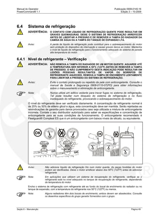 Manual do Operador Publicação 0908-0145-16
PowerCommand® 1.1 Edição 3 – 10-2009
Seção 6 – Manutenção Página 49
6.4 Sistema de refrigeração
ADVERTÊNCIA: O CONTATO COM LÍQUIDO DE REFRIGERAÇÃO QUENTE PODE RESULTAR EM
GRAVES QUEIMADURAS. DEIXE O SISTEMA DE REFRIGERAÇÃO ARREFECER
ANTES DE LIBERTAR A PRESSÃO E DE REMOVER A TAMPA DO RADIADOR DA
CAMISA DE ÁGUA OU A TAMPA DO TANQUE DE EXPANSÃO LTA.
Aviso: A perda de líquido de refrigeração pode contribuir para o sobreaquecimento do motor
sem proteção do dispositivo de interrupção e causar graves danos ao motor. Mantenha
o nível de líquido de refrigeração para o funcionamento adequado do sistema de parada
alta temperatura do motor.
6.4.1 Nível de refrigerante – Verificação
ADVERTÊNCIA: NÃO REMOVA A TAMPA DO RADIADOR DE UM MOTOR QUENTE: AGUARDE ATÉ
A TEMPERATURA SER INFERIOR A 50
o
C (122
o
F) ANTES DE REMOVER A TAMPA
DE PRESSÃO. O NÃO CUMPRIMENTO DESTA INDICAÇÃO PODE RESULTAR EM
LESÕES PESSOAIS RESULTANTES DE VAPOR OU BORRIFOS DE
REFRIGERANTE AQUECIDO. REMOVA A TAMPA DE ENCHIMENTO LENTAMENTE
PARA LIBERTAR A PRESSÃO DO SISTEMA DE REFRIGERAÇÃO.
Aviso: Evite o contato prolongado ou repetido da pele com anticongelante. Consulte o
manual de Saúde e Segurança 0908-0110-07(PO) para obter informações
sobre o manuseamento e eliminação de anticongelante.
Nota: Nunca utilize um aditivo vedante para travar fugas no sistema de refrigeração,
Tal pode resultar num bloqueio do sistema de refrigeração e no fluxo
inadequado do refrigerante, provocando o sobreaquecimento do motor.
O nível do refrigerante deve ser verificado diariamente. A concentração de refrigerante normal é
de 25% ou 50% de etileno glicol e água, esta concentração deve ser mantida. Serão rejeitadas as
reivindicações de garantia para danos provocados caso seja utilizada a mistura de anticongelante
incorreta. Contate o seu distribuidor autorizado para saber as especificações e concentração de
anticongelante para as suas condições de funcionamento. O anticongelante recomendado é
Fleetguard® Compleat ES que é um anticongelante com baixos níveis de silicato, ou equivalente.
Aviso: Não adicione líquido de refrigeração frio num motor quente. As peças fundidas do motor
podem ser danificadas. Deixe o motor arrefecer abaixo dos 50o
C (122
o
F) antes de adicionar
refrigerante
Nota: Em aplicações que utilizem um sistema de recuperação do refrigerante, verifique se o
refrigerante está no nível adequado no tanque de recuperação de refrigerante, dependendo
da temperatura do motor.
Encha o sistema de refrigeração com refrigerante até ao fundo do bocal de enchimento do radiador ou no
tanque de expansão, com a temperatura do refrigerante nos 50°C (122
o
F) ou menos.
Nota: Alguns radiadores têm dois bocais de enchimento; ambos devem ser abastecidos. Consulte
os desenhos específicos do grupo gerador fornecidos com o grupo.
 
