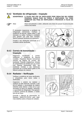 Publicação 0908-0145-16 Manual do Operador
Edição 3 – 10-2009 PowerCommand® 1.1
Página 50 Seção 6 – Manutenção
6.4.2 Ventilador de refrigeração – Inspeção
ADVERTÊNCIA: A FALHA DAS PÁS DA VENTILADOR PODE RESULTAR EM LESÕES
PESSOAIS. NUNCA PUXE OU FORCE A VENTILADOR, TAL PODE
DANIFICAR A(S) PÁ(S) DA VENTILADOR E PROVOCAR A FALHA DA
MESMA.
Nota: Rode manualmente o cárter, utilizando uma chave de porcas na porca da polia
motora secundária
É necessário inspecionar a ventilador de
refrigeração diariamente. Verifique a
existência de fissuras, rebites soltos, e pás
dobradas ou soltas. Verifique a ventilador
para garantir que está bem montada.
Aperte quaisquer parafusos se necessário.
Contate o seu distribuidor autorizado se a
ventilador estiver danificada.
6.4.3 Correia de transmissão –
Inspeção
Inspecione visualmente a correia,
verificando a existência de fissuras
cruzadas. Pequenas fissuras transversais
(através da largura da correia) são
aceitáveis. Fissuras longitudinais (direção
do comprimento da correia) que se cruzem
com fissuras transversais NÃO são
aceitáveis. Contate o seu distribuidor
autorizado se a correia estiver gasta ou lhe
faltarem pedaços de material.
6.4.4 Radiador – Verificação
Verifique a existência de tubos danificados
e braçadeiras para tubos soltas e
danificadas.
Inspecione o exterior do radiador e
verifique se está obstruído. Durante a vida
útil do radiador, a acumulação de matéria
estranha pode obstruir o fluxo de ar que
atravessa os favos do radiador, reduzindo
a capacidade de refrigeração. Para garantir
a eficácia contínua do radiador, o núcleo
terá de ser limpo.
Consulte o Manual de Informações do
Radiador 0908-0107-07(PO) para obter
mais detalhes sobre a limpeza do radiador.
 