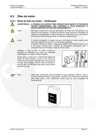 Manual do Operador Publicação 0908-0145-16
PowerCommand® 1.1 Edição 3 – 10-2009
Seção 6 – Manutenção Página 51
6.5 Óleo do motor
6.5.1 Nível do óleo do motor – Verificação
ADVERTÊNCIA: A PRESSÃO DO CÁRTER PODE EXPELIR ÓLEO QUENTE E PROVOCAR
GRAVES QUEIMADURAS. NÃO VERIFIQUE O ÓLEO ENQUANTO O
GRUPO GERADOR ESTIVER EM FUNCIONAMENTO.
Aviso: Não ligue o motor com o nível do óleo abaixo da marca de nível mínimo ou da
marca de nível máximo. O sobre enchimento pode provocar a formação de
espuma ou a gasificação do óleo enquanto que a operação com o nível abaixo
da marca de mínimo pode provocar a perda da pressão do óleo.
Aviso: O contato prolongado e repetido da pele com óleos do motor usados pode
provocar problemas cutâneos ou outras lesões corporais.
Consulte o Manual de Saúde e Segurança (0908-0110-07(PO)) fornecido com
o seu grupo gerador para conhecer as precauções necessárias para o
manuseamento e eliminação de óleo do motor usado.
Verifique o nível do óleo do motor durante os
períodos de inatividade do motor nos intervalos
especificados na Tabela de Manutenção 2.
Nunca utilize o motor com o nível do óleo abaixo da
marca de nível mínimo L (Low) ou da marca de
nível máximo H (High). Aguarde pelo menos quinze
minutos, após desligar o motor, antes de verificar o
nível do óleo. Isto dá tempo para que o óleo retorne
ao cárter do óleo.
Nota: Utilize óleo lubrificante multiviscosidade de alta qualidade 15W-40, como o
Cummins Premium Blue® ou equivalente. Contate o seu distribuidor autorizado
para saber qual o óleo lubrificante correto para as suas condições de
funcionamento.
 