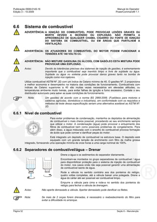 Publicação 0908-0145-16 Manual do Operador
Edição 3 – 10-2009 PowerCommand® 1.1
Página 52 Seção 6 – Manutenção
6.6 Sistema de combustível
ADVERTÊNCIA: A IGNIÇÃO DO COMBUSTÍVEL PODE PROVOCAR LESÕES GRAVES OU
MORTE DEVIDO A INCÊNDIO OU EXPLOSÃO. NÃO PERMITA A
APROXIMAÇÃO DE QUALQUER CHAMA, CIGARRO OU FONTE DE IGNIÇÃO
DO SISTEMA DE COMBUSTÍVEL. OU EM ÁREAS QUE PARTILHEM A
VENTILAÇÃO.
ADVERTÊNCIA: OS ATUADORES DO COMBUSTÍVEL DO MOTOR PODEM FUNCIONAR A
TENSÕES ATÉ 140 VOLTS CC.
ADVERTÊNCIA: NÃO MISTURE GASOLINA OU ÁLCOOL COM GASÓLEO ESTA MISTURA PODE
PROVOCAR UMA EXPLOSÃO.
Aviso: Devido às tolerâncias precisas dos sistemas de injeção de gasóleo, é extremamente
importante que o combustível seja mantido limpo e livre de sujidade ou água.
Sujidade ou água no sistema pode provocar danos graves tanto na bomba de
injeção como nos injetores.
Utilize combustível ASTM Nº. 2D com um índice de Cetano mínimo de 40. O gasóleo Nº. 2 proporciona
a melhor economia e desempenho na maioria das condições de funcionamento. Combustíveis com
índices de Cetano superiores a 40 são muitas vezes necessários em elevadas altitudes, ou
temperaturas ambiente muito baixas, para evitar falhas de ignição e fumo excessivo. Contate o seu
distribuidor autorizado para saber as suas condições de funcionamento.
Nota: Um gasóleo de acordo com a norma BS 2869:2006; (Fuelóleos para motores e
caldeiras agrícolas, domésticos e industriais), em conformidade com os requisitos e
métodos de teste dessa especificação seriam uma alternativa aceitável ao ASTM Nº.
2D.
6.6.1 Nível de combustível
Para evitar problemas de condensação, mantenha os depósitos de alimentação
de combustível o mais cheios possível, procedendo ao seu enchimento sempre
que utilizar o motor. A condensação (água) pode provocar o entupimento dos
filtros de combustível bem como possíveis problemas de congelamento. Para
além disso, a água misturada com o enxofre do combustível provoca formação
de ácido que pode corroer e danificar peças do motor.
Está integrado um depósito de combustível na estrutura base. O depósito está
equipado com um grande tampão de enchimento com filtro de malha grossa
integrado, fornecendo uma operação mínima de onze horas a uma carga nominal de 100%.
6.6.2 Separadores de combustível/água – Drenar
Drene a água e os sedimentos do separador diariamente.
Encontram-se montados no grupo separadores de combustível / água
para disponibilizar proteção para o sistema de injeção de combustível
do motor, nos casos onde não seja possível garantir uma alimentação
de combustível isento de água.
Rode a válvula no sentido contrário aos dos ponteiros do relógio,
quatro voltas completas, até a válvula baixar uma polegada. Drene a
água do cárter até ser possível ver combustível limpo.
Empurre a válvula para cima e rode-a no sentido dos ponteiros do
relógio para fechar a válvula de drenagem.
Aviso: Não aperte demasiado a válvula. Apertar demasiado pode danificar os filetes.
Nota: Se mais de 2 onças forem drenadas, é necessário o reabastecimento do filtro para
evitar a dificuldade no arranque.
 