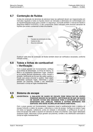 Manual do Operador Publicação 0908-0145-16
PowerCommand® 1.1 Edição 3 – 10-2009
Seção 6 – Manutenção Página 53
6.7 Contenção de fluidos
A área de contenção de derrames da estrutura base (se aplicável) devem ser inspecionados em
intervalos regulares e todos os líquidos devem ser drenados e eliminados em conformidade com
as regulamentações locais para a saúde e a segurança. (Consulte também o manual de Saúde e
Segurança 0908-0110-07(PO)). O não cumprimento desta indicação pode provocar derrames de
líquidos que podem contaminar a área circundante.
CHAVE
1. Tampão de enchimento do óleo
2. Vareta do óleo
3. Área de contenção
Qualquer outra área de contenção de fluidos também dever ser verificada e esvaziada, conforme
indicado acima.
6.8 Tubos e linhas de combustível
– Verificação
Com o grupo gerador em funcionamento, verifique
se as linhas de alimentação, as linhas de retorno, os
filtros e os acessórios apresentam fugas. Verifique
se as seções flexíveis apresentam cortes, fendas e
abrasão, certificando-se de que não estão sujeitas a
fricção que possa provocar a quebra. Caso sejam
detectadas quaisquer fugas, interrompa o grupo
gerador (se possível), contate o seu distribuidor
autorizado e corrija as fugas imediatamente.
6.9 Sistema de escape
ADVERTÊNCIA: A INALAÇÃO DE GASES DE ESCAPE PODE RESULTAR EM LESÕES
PESSOAIS GRAVES OU NA MORTE. CERTIFIQUE-SE DE QUE OS GASES
DE ESCAPE FATAIS SÃO ENVIADOS PARA O EXTERIOR EM LOCAIS
AFASTADOS DAS JANELAS, PORTAS E OUTRAS ENTRADAS DOS
EDIFÍCIOS. NÃO DEIXE ACUMULAR EM ÁREAS HABITADAS.
Com o grupo gerador em funcionamento, inspecione visual e auditivamente todo o sistema de
escape incluindo o coletor de escape, o silencioso e o tubo de escape. Verifique se existem fugas
em todas as ligações, soldaduras, juntas de vedação e articulações, e certifique-se de que os
tubos de escape não estão a aquecer em demasia as áreas circundantes. Caso sejam detectadas
quaisquer fugas, interrompa o grupo gerador (se possível), contate o seu distribuidor autorizado e
corrija as fugas imediatamente.
 