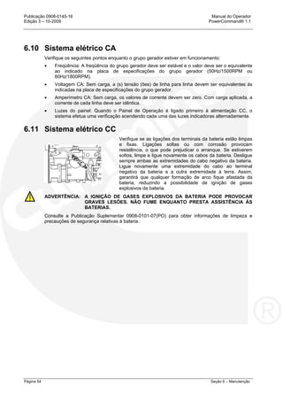 Publicação 0908-0145-16 Manual do Operador
Edição 3 – 10-2009 PowerCommand® 1.1
Página 54 Seção 6 – Manutenção
6.10 Sistema elétrico CA
Verifique os seguintes pontos enquanto o grupo gerador estiver em funcionamento:
• Freqüência: A freqüência do grupo gerador deve ser estável e o valor deve ser o equivalente
ao indicado na placa de especificações do grupo gerador (50Hz/1500RPM ou
60Hz/1800RPM).
• Voltagem CA: Sem carga, a (s) tensão (ões) de linha para linha devem ser equivalentes às
indicadas na placa de especificações do grupo gerador.
• Amperímetro CA: Sem carga, os valores de corrente devem ser zero. Com carga aplicada, a
corrente de cada linha deve ser idêntica.
• Luzes do painel: Quando o Painel de Operação é ligado primeiro à alimentação CC, o
sistema efetua uma verificação acendendo cada uma das luzes indicadoras alternadamente.
6.11 Sistema elétrico CC
Verifique se as ligações dos terminais da bateria estão limpas
e fixas. Ligações soltas ou com corrosão provocam
resistência, o que pode prejudicar o arranque. Se estiverem
soltos, limpe e ligue novamente os cabos da bateria. Desligue
sempre ambas as extremidades do cabo negativo da bateria.
Ligue novamente uma extremidade do cabo ao terminal
negativo da bateria e a outra extremidade à terra. Assim,
garantirá que qualquer formação de arco fique afastada da
bateria, reduzindo a possibilidade de ignição de gases
explosivos da bateria.
ADVERTÊNCIA: A IGNIÇÃO DE GASES EXPLOSIVOS DA BATERIA PODE PROVOCAR
GRAVES LESÕES. NÃO FUME ENQUANTO PRESTA ASSISTÊNCIA ÀS
BATERIAS.
Consulte a Publicação Suplementar 0908-0101-07(PO) para obter informações de limpeza e
precauções de segurança relativas à bateria.
 