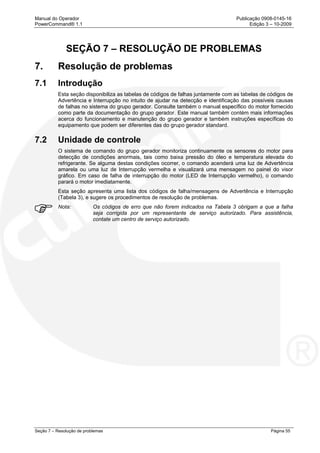 Manual do Operador Publicação 0908-0145-16
PowerCommand® 1.1 Edição 3 – 10-2009
Seção 7 – Resolução de problemas Página 55
SEÇÃO 7 – RESOLUÇÃO DE PROBLEMAS
7. Resolução de problemas
7.1 Introdução
Esta seção disponibiliza as tabelas de códigos de falhas juntamente com as tabelas de códigos de
Advertência e Interrupção no intuito de ajudar na detecção e identificação das possíveis causas
de falhas no sistema do grupo gerador. Consulte também o manual específico do motor fornecido
como parte da documentação do grupo gerador. Este manual também contém mais informações
acerca do funcionamento e manutenção do grupo gerador e também instruções específicas do
equipamento que podem ser diferentes das do grupo gerador standard.
7.2 Unidade de controle
O sistema de comando do grupo gerador monitoriza continuamente os sensores do motor para
detecção de condições anormais, tais como baixa pressão do óleo e temperatura elevada do
refrigerante. Se alguma destas condições ocorrer, o comando acenderá uma luz de Advertência
amarela ou uma luz de Interrupção vermelha e visualizará uma mensagem no painel do visor
gráfico. Em caso de falha de interrupção do motor (LED de Interrupção vermelho), o comando
parará o motor imediatamente.
Esta seção apresenta uma lista dos códigos de falha/mensagens de Advertência e Interrupção
(Tabela 3), e sugere os procedimentos de resolução de problemas.
Nota: Os códigos de erro que não forem indicados na Tabela 3 obrigam a que a falha
seja corrigida por um representante de serviço autorizado. Para assistência,
contate um centro de serviço autorizado.
 