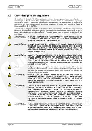 Publicação 0908-0145-16 Manual do Operador
Edição 3 – 10-2009 PowerCommand® 1.1
Página 56 Seção 7– Resolução de problemas
7.3 Considerações de segurança
Os trabalhos de detecção de falhas, particularmente em áreas exíguas, devem ser realizados por
uma equipa de dois técnicos. Leia, compreenda e cumpra todas as precauções de segurança
indicadas na Seção 1 – Instruções Preliminares e de Segurança – e observe todas as instruções e
precauções ao longo deste manual, do manual específico do motor e do Manual de Saúde e
Segurança (0908-0110-07(PO)).
A instalação de um grupo gerador pode ser concebida para arranque remoto. Quando proceder à
resolução de problemas num grupo gerador que tenha sido interrompido, certifique-se de que o
grupo não poderá arrancar acidentalmente. Consulte a Seção 6.2 – Bloquear o grupo gerador em
inatividade
ADVERTÊNCIA: O GRUPO GERADOR EM FUNCIONAMENTO GERA CORRENTES DE
ALTA TENSÃO. NÃO ABRA A CAIXA DE SAÍDA ENQUANTO O GRUPO
GERADOR ESTIVER EM FUNCIONAMENTO.
ADVERTÊNCIA: ALGUNS COMPONENTES INTERNOS DO PAINEL PODEM POSSUIR
TERMINAIS COM CORRENTE EXPOSTOS MESMO QUE O GRUPO
GERADOR NÃO ESTEJA EM FUNCIONAMENTO. ISOLE TODAS AS
FONTES DE ALIMENTAÇÃO ELÉTRICA ANTES DE OBTER ACESSO AO
PAINEL DE CONTROLE.
ADVERTÊNCIA: O CONTATO COM COMPONENTES DE ALTA TENSÃO PODE PROVOCAR
GRAVES LESÕES OU MORTE POR ELETROCUSSÃO. MANTENHA AS
TAMPAS DA CAIXA DE SAÍDA NO DEVIDO LOCAL DURANTE A
RESOLUÇÃO DE PROBLEMAS. OS TESTES E/OU AJUSTES DEVEM SER
REALIZADOS APENAS POR PESSOAL QUALIFICADO NA EXECUÇÃO DE
ASSISTÊNCIA ELÉTRICA.
Aviso: Desligue sempre o carregador de baterias da alimentação CA antes de
desligar os cabos da bateria. O não cumprimento desta indicação pode resultar
em picos de tensão suficientemente fortes para danificar os circuitos de
controle CC do grupo gerador.
ADVERTÊNCIA: VENTILE A ÁREA DA BATERIA ANTES DE TRABALHAR NA BATERIA OU
PRÓXIMO DA MESMA – USE ÓCULOS DE PROTEÇÃO – PARE O GRUPO
GERADOR E DESLIGUE O CARREGADOR ANTES DE DESLIGAR OS
CABOS DA BATERIA – DESLIGUE PRIMEIRO O CABO NEGATIVO (-) E
LIGUE-O EM ÚLTIMO.
ADVERTÊNCIA: A IGNIÇÃO DE GASES EXPLOSIVOS DA BATERIA PODEM PROVOCAR
GRAVES LESÕES OU A MORTE. A FORMAÇÃO DE ARCO VOLTAICO
NOS TERMINAIS DA BATERIA, LIGAR O INTERRUPTOR OU OUTRO
EQUIPAMENTO, CHAMAS, LUZES PILOTO E FAÍSCAS, PODEM
INFLAMAR O GÁS DA BATERIA. NÃO FUME NEM LIGUE-DESLIGUE A
LANTERNA AUXILIAR JUNTO DA BATERIA. DESCARREGUE A
ELECTRICIDADE ESTÁTICA DO CORPO ANTES DE TOCAR NAS
BATERIAS TOCANDO PRIMEIRO NUMA SUPERFÍCIE DE METAL LIGADA
À MASSA.
ADVERTÊNCIA: O ARRANQUE ACIDENTAL DO GRUPO GERADOR ENQUANTO ESTIVER
A REALIZAR AÇÕES DE MANUTENÇÃO PODE PROVOCAR GRAVES
LESÕES OU MORTE. IMPEÇA O ARRANQUE ACIDENTAL DESLIGANDO
OS CABOS DA BATERIA DE ARRANQUE (NEGATIVO [-] PRIMEIRO).
 