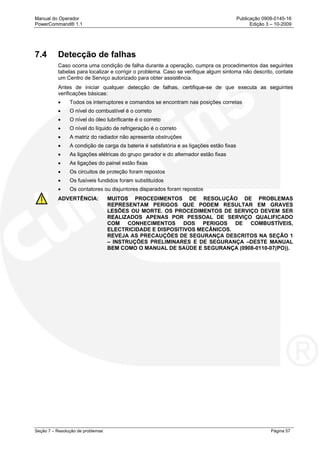 Manual do Operador Publicação 0908-0145-16
PowerCommand® 1.1 Edição 3 – 10-2009
Seção 7 – Resolução de problemas Página 57
7.4 Detecção de falhas
Caso ocorra uma condição de falha durante a operação, cumpra os procedimentos das seguintes
tabelas para localizar e corrigir o problema. Caso se verifique algum sintoma não descrito, contate
um Centro de Serviço autorizado para obter assistência.
Antes de iniciar qualquer detecção de falhas, certifique-se de que executa as seguintes
verificações básicas:
• Todos os interruptores e comandos se encontram nas posições corretas
• O nível do combustível é o correto
• O nível do óleo lubrificante é o correto
• O nível do líquido de refrigeração é o correto
• A matriz do radiador não apresenta obstruções
• A condição de carga da bateria é satisfatória e as ligações estão fixas
• As ligações elétricas do grupo gerador e do alternador estão fixas
• As ligações do painel estão fixas
• Os circuitos de proteção foram repostos
• Os fusíveis fundidos foram substituídos
• Os contatores ou disjuntores disparados foram repostos
ADVERTÊNCIA: MUITOS PROCEDIMENTOS DE RESOLUÇÃO DE PROBLEMAS
REPRESENTAM PERIGOS QUE PODEM RESULTAR EM GRAVES
LESÕES OU MORTE. OS PROCEDIMENTOS DE SERVIÇO DEVEM SER
REALIZADOS APENAS POR PESSOAL DE SERVIÇO QUALIFICADO
COM CONHECIMENTOS DOS PERIGOS DE COMBUSTÍVEIS,
ELECTRICIDADE E DISPOSITIVOS MECÂNICOS.
REVEJA AS PRECAUÇÕES DE SEGURANÇA DESCRITOS NA SEÇÃO 1
– INSTRUÇÕES PRELIMINARES E DE SEGURANÇA –DESTE MANUAL
BEM COMO O MANUAL DE SAÚDE E SEGURANÇA (0908-0110-07(PO)).
 