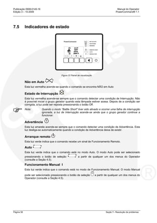 Publicação 0908-0145-16 Manual do Operador
Edição 3 – 10-2009 PowerCommand® 1.1
Página 58 Seção 7– Resolução de problemas
7.5 Indicadores de estado
Figura 22 Painel de visualização
Não em Auto
Esta luz vermelha acende-se quando o comando se encontra NÃO em Auto
Estado de Interrupção
Esta luz vermelha acende-se sempre que o comando detectar uma condição de Interrupção. Não
é possível iniciar o grupo gerador quando esta lâmpada estiver acesa. Depois de a condição ser
corrigida, a luz pode ser reposta pressionando o botão Off.
Nota: Quando o modo “Battle Short" tiver sido ativado e ocorrer uma falha de interrupção
ignorada, a luz de Interrupção acende-se ainda que o grupo gerador continue a
funcionar.
Advertência
Esta luz amarela acende-se sempre que o comando detectar uma condição de Advertência. Esta
luz desliga-se automaticamente quando a condição de Advertência deixa de existir.
Arranque remoto
Esta luz verde indica que o comando recebe um sinal de Funcionamento Remoto.
Auto
Esta luz verde indica que o comando está no modo Auto. O modo Auto pode ser selecionado
pressionando o botão de seleção a partir de qualquer um dos menus do Operador
(consulte a Seção 4.5).
Funcionamento Manual I
Esta luz verde indica que o comando está no modo de Funcionamento Manual. O modo Manual
pode ser selecionado pressionando o botão de seleção a partir de qualquer um dos menus do
Operador (consulte a Seção 4.5).
H
 