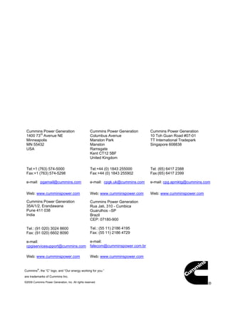 Cummins Power Generation
1400 73rd
Avenue NE
Minneapolis
MN 55432
USA
Tel:+1 (763) 574-5000
Fax:+1 (763) 574-5298
e-mail: pgamail@cummins.com
Cummins Power Generation
Columbus Avenue
Manston Park
Manston
Ramsgate
Kent CT12 5BF
United Kingdom
Tel:+44 (0) 1843 255000
Fax:+44 (0) 1843 255902
e-mail: cpgk.uk@cummins.com
Cummins Power Generation
10 Toh Guan Road #07-01
TT International Tradepark
Singapore 608838
Tel: (65) 6417 2388
Fax:(65) 6417 2399
e-mail: cpg.apmktg@cummins.com
Web: www.cumminspower.com Web: www.cumminspower.com Web: www.cumminspower.com
Cummins Power Generation
35A/1/2, Erandawana
Pune 411 038
India
Tel.: (91 020) 3024 8600
Fax: (91 020) 6602 8090
e-mail:
cpgiservicesupport@cummins.com
Cummins Power Generation
Rua Jati, 310 - Cumbica
Guarulhos –SP
Brazil
CEP: 07180-900
Tel.: (55 11) 2186 4195
Fax: (55 11) 2186 4729
e-mail:
falecom@cumminspower.com.br
Web: www.cumminspower.com Web: www.cumminspower.com
Cummins
®
, the “C” logo, and “Our energy working for you.”
are trademarks of Cummins Inc.
©2009 Cummins Power Generation, Inc. All rights reserved
 