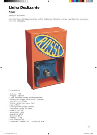 7
Linha Deslizante
Naval
Descrição do Produto
Acionador desenvolvido para grandes portões deslizantes, utilizado em hangar e portões muito pesados ou
em outras aplicações.
Características:
- Redução - 1:40
- Rotação - 1750 rpm
- Coroa interna de bronze, envolvida em óleo
- Engrenagem externa em aço 1045 (17 dentes)
- Peso do portão 3000 Kg
- Sistema manual com chave Allen
- Base em ferro
- Carenagem em chapa dobrada
- Velocidade 6,5 seg. por metro
- Lubrificação a óleo
- Alimentação - 380V
- Frequência - 60 Hz
- Consumo - 2,5 A
- Potência - 1½ Hp
- Ip de proteção - 55
- Central de comando com 2 contactoras 380V
01 - Linha Deslizante.indd 7 13/04/2012 10:46:29
 