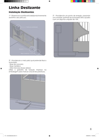 8
Linha Deslizante
Instalação Deslizantes
1º - Observe se o portão está deslizando livremente
durante o seu percuso.
2º - Providencie um ponto de energia, passando
um conduíte, partindo do acionador até o quadro
com um disjuntor unipolar de 10A.
3º - Providencie o meio pelo qual pretende fixar o
acionador.
- Base de concreto
- Base metálica
- Mão francesa (base aérea)
Utilize o gabarito de furação impresso na
embalagem para marcar o local dos parafusos.
01 - Linha Deslizante.indd 8 13/04/2012 10:46:30
 