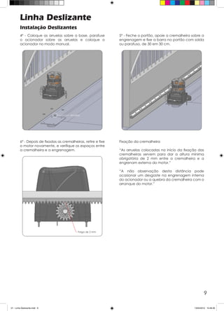 9
Linha Deslizante
Instalação Deslizantes
4º - Coloque as arruelas sobre a base, parafuse
o acionador sobre as arruelas e coloque o
acionador no modo manual.
6º - Depois de fixadas as cremalheiras, retire e fixe
o motor novamente, e verifique os espaços entre
a cremalheira e a engrenagem.
5º - Feche o portão, apoie a cremalheira sobre a
engrenagem e fixe a barra no portão com solda
ou parafuso, de 30 em 30 cm.
Fixação da cremalheira
“As arruelas colocadas no início da fixação das
cremalheiras servem para dar a altura mínima
obrigatória de 2 mm entre a cremalheira e a
engrenam externa do motor.”
“A não observação desta distância pode
ocasionar um desgaste na engrenagem interna
do acionador ou a quebra da cremalheira com o
arranque do motor.”
01 - Linha Deslizante.indd 9 13/04/2012 10:46:30
 