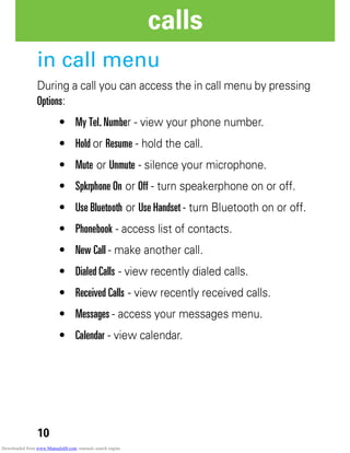 10
calls
in call menu
During a call you can access the in call menu by pressing
Options:
• My Tel. Number - view your phone number.
• Hold or Resume - hold the call.
• Mute or Unmute - silence your microphone.
• Spkrphone On or Off - turn speakerphone on or off.
• Use Bluetooth or Use Handset - turn Bluetooth on or off.
• Phonebook - access list of contacts.
• New Call - make another call.
• Dialed Calls - view recently dialed calls.
• Received Calls - view recently received calls.
• Messages - access your messages menu.
• Calendar - view calendar.
Downloaded from www.Manualslib.com manuals search engine
 