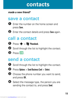 11
contacts
contacts
made a new friend?
save a contact
1 Enter the number on the home screen and
press Save.
2 Enter the contact details and press Save again.
call a contact
1 Press s > L Phonebook.
2 Scroll through the list to highlight the contact.
3 Press N.
send a contact
1 Scroll through the list to highlight the contact.
2 Press Options > Send Business Card > Select.
3 Choose the phone number you want to send,
and press OK.
4 Select the message type, the person you are
sending the contact to, and press Send.
Downloaded from www.Manualslib.com manuals search engine
 