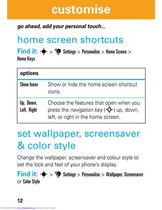 12
customise
customise
go ahead, add your personal touch...
home screen shortcuts
Find it: s > u Settings > Personalise > Home Screen >
Home Keys
set wallpaper, screensaver
& color style
Change the wallpaper, screensaver and colour style to
set the look and feel of your phone’s display.
Find it: s > u Settings > Personalise > Wallpaper, Screensaver
or Color Style
options
Show Icons Show or hide the home screen shortcut
icons.
Up, Down,
Left, Right
Choose the features that open when you
press the navigation key (S) up, down,
left, or right in the home screen.
Downloaded from www.Manualslib.com manuals search engine
 