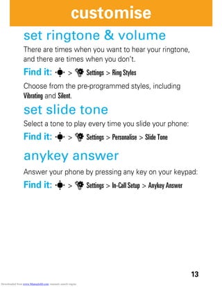 13
customise
set ringtone & volume
There are times when you want to hear your ringtone,
and there are times when you don’t.
Find it: s > u Settings > Ring Styles
Choose from the pre-programmed styles, including
Vibrating and Silent.
set slide tone
Select a tone to play every time you slide your phone:
Find it: s > u Settings > Personalise > Slide Tone
anykey answer
Answer your phone by pressing any key on your keypad:
Find it: s > u Settings > In-Call Setup > Anykey Answer
Downloaded from www.Manualslib.com manuals search engine
 