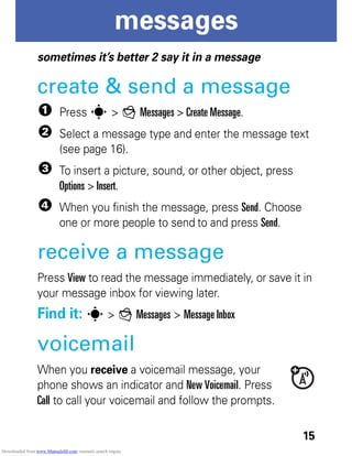 15
messages
messages
sometimes it’s better 2 say it in a message
create & send a message
1 Press s > g Messages > Create Message.
2 Select a message type and enter the message text
(see page 16).
3 To insert a picture, sound, or other object, press
Options > Insert.
4 When you finish the message, press Send. Choose
one or more people to send to and press Send.
receive a message
Press View to read the message immediately, or save it in
your message inbox for viewing later.
Find it: s > g Messages > Message Inbox
voicemail
When you receive a voicemail message, your
phone shows an indicator and New Voicemail. Press
Call to call your voicemail and follow the prompts.
Downloaded from www.Manualslib.com manuals search engine
 