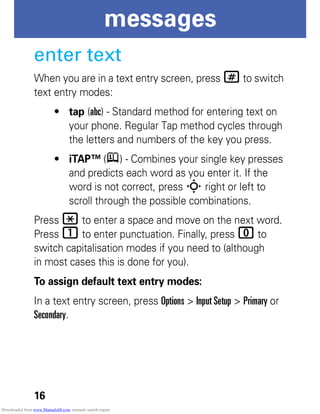 16
messages
enter text
When you are in a text entry screen, press # to switch
text entry modes:
• tap (abc) - Standard method for entering text on
your phone. Regular Tap method cycles through
the letters and numbers of the key you press.
• iTAP™ (j) - Combines your single key presses
and predicts each word as you enter it. If the
word is not correct, press S right or left to
scroll through the possible combinations.
Press * to enter a space and move on the next word.
Press 1 to enter punctuation. Finally, press 0 to
switch capitalisation modes if you need to (although
in most cases this is done for you).
To assign default text entry modes:
In a text entry screen, press Options > Input Setup > Primary or
Secondary.
Downloaded from www.Manualslib.com manuals search engine
 