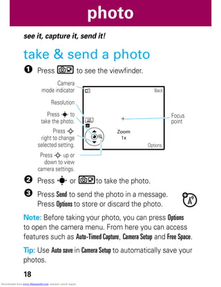 18
photo
photo
see it, capture it, send it!
take & send a photo
1 Press b to see the viewfinder.
2 Press s or bto take the photo.
3 Press Send to send the photo in a message.
Press Options to store or discard the photo.
Note: Before taking your photo, you can press Options
to open the camera menu. From here you can access
features such as Auto-Timed Capture, Camera Setup and Free Space.
Tip: Use Auto save in Camera Setup to automatically save your
photos.
Back
Options
Zoom
1x
LG
Press S up or
down to view
camera settings.
Focus
point
Resolution
Camera
mode indicator
Press s to
take the photo.
Press S
right to change
selected setting.
Downloaded from www.Manualslib.com manuals search engine
 