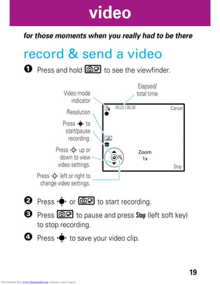 19
video
video
for those moments when you really had to be there
record & send a video
1 Press and hold b to see the viewfinder.
2 Press s or b to start recording.
3 Press b to pause and press Stop (left soft key)
to stop recording.
4 Press s to save your video clip.
LG
00:22 / 00:30 Cancel
Stop
Zoom
1x
Video mode
indicator
Elapsed/
total time
Resolution
Press s to
start/pause
recording.
Press S left or right to
change video settings.
Press S up or
down to view
video settings.
Downloaded from www.Manualslib.com manuals search engine
 