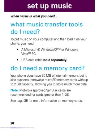 20
set up music
set up music
when music is what you need...
what music transfer tools
do I need?
To put music on your computer and then load it on your
phone, you need:
• A Microsoft® WindowsXP™ or Windows
Vista™ PC
• USB data cable (sold separately)
do I need a memory card?
Your phone does have 30 MB of internal memory, but it
also supports removable microSD memory cards with up
to 2 GB capacity, allowing you to store much more data.
Note: Motorola approved SanDisk cards are
recommended for cards greater than 1 GB.
See page 35 for more information on memory cards.
Downloaded from www.Manualslib.com manuals search engine
 