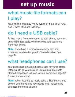 21
set up music
what music file formats can
I play?
Your phone can play many types of files:MP3, AAC,
AMR, WAV, MIDI and iMelody.
do I need a USB cable?
To load music from a computer to your phone, you must
use a USB data cable, which may be sold separately
from your phone.
Note: If you have a removable memory card and
a memory card reader, you don’t need a cable. See
page 24.
what headphones can I use?
Your phone has a 2.5 mm headset jack for wired stereo
listening. Or, go wireless and use optional Bluetooth
stereo headphones to listen to your music (see page 32
for more information).
Note: When listening to music using a Bluetooth stereo
device, use the volume keys (page 4) to increase and
decrease the music volume.
Downloaded from www.Manualslib.com manuals search engine
 