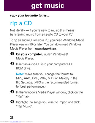22
get music
get music
copy your favourite tunes...
rip a CD
Not literally — if you’re new to music this means
transferring music from an audio CD to your PC.
To rip an audio CD on your PC, you need Windows Media
Player version 10 or later. You can download Windows
Media Player from www.microsoft.com.
1 On your computer, launch Windows®
Media Player.
2 Insert an audio CD into your computer’s CD
ROM drive.
Note: Make sure you change the format to,
MP3, AAC, AMR, WAV, MIDI or iMelody in the
Rip Settings. (MP3 is the recommended format
for best performance.)
3 In the Windows Media Player window, click on the
“Rip” tab.
4 Highlight the songs you want to import and click
“Rip Music“.
Downloaded from www.Manualslib.com manuals search engine
 
