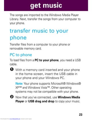 23
get music
The songs are imported to the Windows Media Player
Library. Next, transfer the songs from your computer to
your phone.
transfer music to your
phone
Transfer files from a computer to your phone or
removable memory card.
PC to phone
To load files from a PC to your phone, you need a USB
cable.
1 With a memory card inserted and your phone
in the home screen, insert the USB cable in
your phone and your Windows PC.
Note: Your phone supports Microsoft® Windows®
XP™ and Windows Vista™. Other operating
systems may not be compatible with your phone.
2 Now that you’ve connected, use Windows Media
Player or USB drag and drop to copy your music.
Downloaded from www.Manualslib.com manuals search engine
 