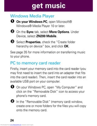 24
get music
Windows Media Player
1 On your Windows PC, open Microsoft®
Windows® Media Player 10 or later.
2 On the Sync tab, select More Options. Under
Device, select ZN200 Mobile.
3 Select Properties, check the “Create folder
hierarchy on device” box, and click OK.
See page 35 for more information on transferring music
to your phone.
PC to memory card reader
Firstly, insert your memory card into the card reader (you
may first need to insert the card into an adapter that fits
into the card reader). Then, insert the card reader into an
available USB port on your computer.
1 On your Windows PC, open “My Computer” and
click on the “Removable Disk” icon to access your
phone’s memory card.
2 In the “Removable Disk” (memory card) window,
create one or more folders for the files you will copy
onto the memory card.
Downloaded from www.Manualslib.com manuals search engine
 