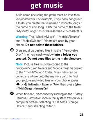 25
get music
A file name (including the path) must be less than
255 characters. For example, if you copy songs into
a folder you create that is named “MyMotoSongs,”
the name of any song PLUS the name of the folder
“MyMotoSongs” must be less than 255 characters.
Warning: The “MobileMusic”, “MobilePictures”
and “MobileVideos” folders are used by your
phone. Do not delete these folders.
3 Drag and drop desired files into the “Removable
Disk” (memory card) window into a folder you
created. Do not copy files to the main directory.
Note: Picture files must be copied to the
“mobilePicture” folders and Videos must be copied
to the “mobileVideo” folder. Music files can be
copied anywhere onto the memory card. To find
your picture and video files on your phone, press
s > j Multimedia > Pictures or Video, then press Options
> Switch Storage > Memory Card.
4 When finished, disconnect by clicking on the “Safely
Remove Hardware” icon in the system tray on your
computer screen, selecting “USB Mass Storage
Device,” and selecting “Stop.”
Downloaded from www.Manualslib.com manuals search engine
 