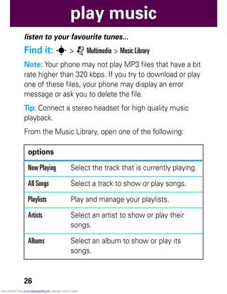 26
play music
play music
listen to your favourite tunes...
Find it: s > j Multimedia > Music Library
Note: Your phone may not play MP3 files that have a bit
rate higher than 320 kbps. If you try to download or play
one of these files, your phone may display an error
message or ask you to delete the file.
Tip: Connect a stereo headset for high quality music
playback.
From the Music Library, open one of the following:
options
Now Playing Select the track that is currently playing.
All Songs Select a track to show or play songs.
Playlists Play and manage your playlists.
Artists Select an artist to show or play their
songs.
Albums Select an album to show or play its
songs.
Downloaded from www.Manualslib.com manuals search engine
 