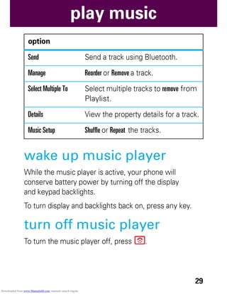 29
play music
wake up music player
While the music player is active, your phone will
conserve battery power by turning off the display
and keypad backlights.
To turn display and backlights back on, press any key.
turn off music player
To turn the music player off, press P.
Send Send a track using Bluetooth.
Manage Reorder or Remove a track.
Select Multiple To Select multiple tracks to remove from
Playlist.
Details View the property details for a track.
Music Setup Shuffle or Repeat the tracks.
option
Downloaded from www.Manualslib.com manuals search engine
 