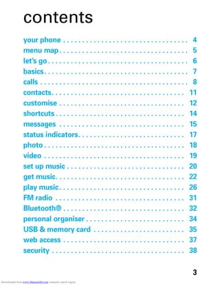 3
contents
your phone . . . . . . . . . . . . . . . . . . . . . . . . . . . . . . . . . 4
menu map. . . . . . . . . . . . . . . . . . . . . . . . . . . . . . . . . . 5
let’s go. . . . . . . . . . . . . . . . . . . . . . . . . . . . . . . . . . . . . 6
basics. . . . . . . . . . . . . . . . . . . . . . . . . . . . . . . . . . . . . . 7
calls . . . . . . . . . . . . . . . . . . . . . . . . . . . . . . . . . . . . . . . 8
contacts. . . . . . . . . . . . . . . . . . . . . . . . . . . . . . . . . . . 11
customise . . . . . . . . . . . . . . . . . . . . . . . . . . . . . . . . . 12
shortcuts . . . . . . . . . . . . . . . . . . . . . . . . . . . . . . . . . . 14
messages . . . . . . . . . . . . . . . . . . . . . . . . . . . . . . . . . 15
status indicators. . . . . . . . . . . . . . . . . . . . . . . . . . . . 17
photo . . . . . . . . . . . . . . . . . . . . . . . . . . . . . . . . . . . . . 18
video . . . . . . . . . . . . . . . . . . . . . . . . . . . . . . . . . . . . . 19
set up music . . . . . . . . . . . . . . . . . . . . . . . . . . . . . . . 20
get music. . . . . . . . . . . . . . . . . . . . . . . . . . . . . . . . . . 22
play music. . . . . . . . . . . . . . . . . . . . . . . . . . . . . . . . . 26
FM radio . . . . . . . . . . . . . . . . . . . . . . . . . . . . . . . . . . 31
Bluetooth® . . . . . . . . . . . . . . . . . . . . . . . . . . . . . . . . 32
personal organiser . . . . . . . . . . . . . . . . . . . . . . . . . . 34
USB & memory card . . . . . . . . . . . . . . . . . . . . . . . . 35
web access . . . . . . . . . . . . . . . . . . . . . . . . . . . . . . . . 37
security . . . . . . . . . . . . . . . . . . . . . . . . . . . . . . . . . . . 38
Downloaded from www.Manualslib.com manuals search engine
 