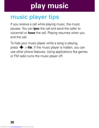 30
play music
music player tips
If you receive a call while playing music, the music
pauses. You can Ignore the call and send the caller to
voicemail or Answer the call. Playing resumes when you
end the call.
To hide your music player while a song is playing,
press s > Hide. If the music player is hidden, you can
use other phone features. Using applications like games
or FM radio turns the music player off.
Downloaded from www.Manualslib.com manuals search engine
 