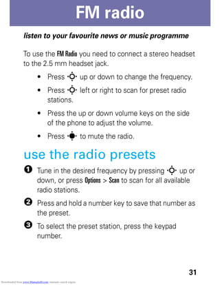 31
FM radio
FMradio
listen to your favourite news or music programme
To use the FM Radio you need to connect a stereo headset
to the 2.5 mm headset jack.
• Press S up or down to change the frequency.
• Press S left or right to scan for preset radio
stations.
• Press the up or down volume keys on the side
of the phone to adjust the volume.
• Press s to mute the radio.
use the radio presets
1 Tune in the desired frequency by pressing S up or
down, or press Options > Scan to scan for all available
radio stations.
2 Press and hold a number key to save that number as
the preset.
3 To select the preset station, press the keypad
number.
Downloaded from www.Manualslib.com manuals search engine
 