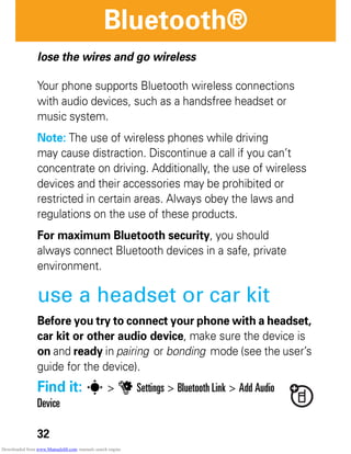 32
Bluetooth®
Bluetooth®
lose the wires and go wireless
Your phone supports Bluetooth wireless connections
with audio devices, such as a handsfree headset or
music system.
Note: The use of wireless phones while driving
may cause distraction. Discontinue a call if you can’t
concentrate on driving. Additionally, the use of wireless
devices and their accessories may be prohibited or
restricted in certain areas. Always obey the laws and
regulations on the use of these products.
For maximum Bluetooth security, you should
always connect Bluetooth devices in a safe, private
environment.
use a headset or car kit
Before you try to connect your phone with a headset,
car kit or other audio device, make sure the device is
on and ready in pairing or bonding mode (see the user’s
guide for the device).
Find it: s > u Settings > Bluetooth Link > Add Audio
Device
Downloaded from www.Manualslib.com manuals search engine
 