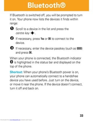 33
Bluetooth®
If Bluetooth is switched off, you will be prompted to turn
it on. Your phone now lists the devices it finds within
range:
1 Scroll to a device in the list and press the
centre key s.
2 If necessary, press Yes or OK to connect to the
device.
3 If necessary, enter the device passkey (such as 0000)
and press OK.
When your phone is connected, the Bluetooth indicator
O is highlighted in the status bar and displayed on the
top of the phone.
Shortcut: When your phone’s Bluetooth power is on,
your phone can automatically connect to a handsfree
device you have used before. Just turn on the device,
or move it near the phone. If the device doesn’t connect,
turn it off and back on.
Downloaded from www.Manualslib.com manuals search engine
 