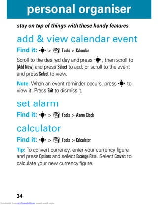 34
personal organiser
personal organiser
stay on top of things with these handy features
add & view calendar event
Find it: s > m Tools > Calendar
Scroll to the desired day and press s, then scroll to
[Add New] and press Select to add, or scroll to the event
and press Select to view.
Note: When an event reminder occurs, press s to
view it. Press Exit to dismiss it.
set alarm
Find it: s > m Tools > Alarm Clock
calculator
Find it: s > m Tools > Calculator
Tip: To convert currency, enter your currency figure
and press Options and select Excange Rate. Select Convert to
calculate your new currency figure.
Downloaded from www.Manualslib.com manuals search engine
 