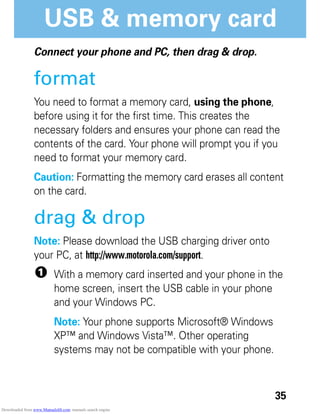 35
USB & memory card
USB & memory card
Connect your phone and PC, then drag & drop.
format
You need to format a memory card, using the phone,
before using it for the first time. This creates the
necessary folders and ensures your phone can read the
contents of the card. Your phone will prompt you if you
need to format your memory card.
Caution: Formatting the memory card erases all content
on the card.
drag & drop
Note: Please download the USB charging driver onto
your PC, at http://www.motorola.com/support.
1 With a memory card inserted and your phone in the
home screen, insert the USB cable in your phone
and your Windows PC.
Note: Your phone supports Microsoft® Windows
XP™ and Windows Vista™. Other operating
systems may not be compatible with your phone.
Downloaded from www.Manualslib.com manuals search engine
 