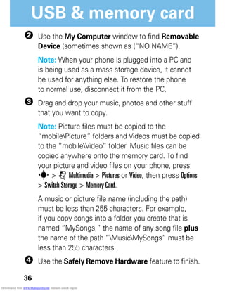 36
USB & memory card
2 Use the My Computer window to find Removable
Device (sometimes shown as (“NO NAME”).
Note: When your phone is plugged into a PC and
is being used as a mass storage device, it cannot
be used for anything else. To restore the phone
to normal use, disconnect it from the PC.
3 Drag and drop your music, photos and other stuff
that you want to copy.
Note: Picture files must be copied to the
“mobilePicture” folders and Videos must be copied
to the “mobileVideo” folder. Music files can be
copied anywhere onto the memory card. To find
your picture and video files on your phone, press
s > j Multimedia > Pictures or Video, then press Options
> Switch Storage > Memory Card.
A music or picture file name (including the path)
must be less than 255 characters. For example,
if you copy songs into a folder you create that is
named “MySongs,” the name of any song file plus
the name of the path “MusicMySongs” must be
less than 255 characters.
4 Use the Safely Remove Hardware feature to finish.
Downloaded from www.Manualslib.com manuals search engine
 