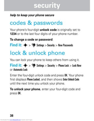 38
security
security
help to keep your phone secure
codes & passwords
Your phone’s four-digit unlock code is originally set to
1234 or to the last four digits of your phone number.
To change a code or password:
Find it: s > u Settings > Security > New Passwords
lock & unlock phone
You can lock your phone to keep others from using it.
Find it: s > u Settings > Security > Phone Lock > Lock Now
or Automatic Lock
Enter the four-digit unlock code and press OK. Your phone
first displays Phone Locked, and then shows Enter Unlock Code
until the next time you unlock your phone.
To unlock your phone, enter your four-digit code and
press OK.
Downloaded from www.Manualslib.com manuals search engine
 