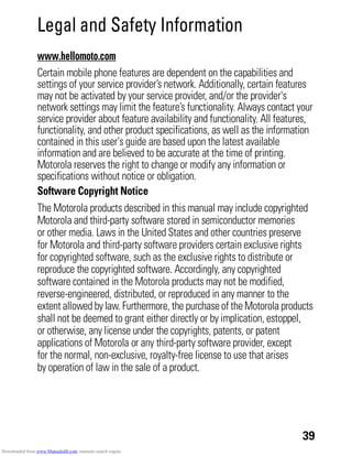 39
Legal and Safety Information
www.hellomoto.com
Certain mobile phone features are dependent on the capabilities and
settings of your service provider’s network. Additionally, certain features
may not be activated by your service provider, and/or the provider's
network settings may limit the feature’s functionality. Always contact your
service provider about feature availability and functionality. All features,
functionality, and other product specifications, as well as the information
contained in this user's guide are based upon the latest available
information and are believed to be accurate at the time of printing.
Motorola reserves the right to change or modify any information or
specifications without notice or obligation.
Software Copyright Notice
The Motorola products described in this manual may include copyrighted
Motorola and third-party software stored in semiconductor memories
or other media. Laws in the United States and other countries preserve
for Motorola and third-party software providers certain exclusive rights
for copyrighted software, such as the exclusive rights to distribute or
reproduce the copyrighted software. Accordingly, any copyrighted
software contained in the Motorola products may not be modified,
reverse-engineered, distributed, or reproduced in any manner to the
extent allowed bylaw. Furthermore, the purchaseof theMotorola products
shall not be deemed to grant either directly or by implication, estoppel,
or otherwise, any license under the copyrights, patents, or patent
applications of Motorola or any third-party software provider, except
for the normal, non-exclusive, royalty-free license to use that arises
by operation of law in the sale of a product.
Downloaded from www.Manualslib.com manuals search engine
 