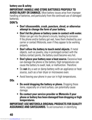 40
battery use & safety
IMPORTANT: HANDLE AND STORE BATTERIES PROPERLY TO
AVOID INJURY OR DAMAGE. Most battery issues arise from improper
handling of batteries, and particularly from the continued use of damaged
batteries.
DON’Ts
• Don’t disassemble, crush, puncture, shred, or otherwise
attempt to change the form of your battery.
• Don’t let the phone or battery come in contact with water.
Water can get into the phone’s circuits, leading to corrosion.
If the phone and/or battery get wet, have them checked by your
carrier or contact Motorola, even if they appear to be working
properly.
• Don’t allow the battery to touch metal objects. If metal
objects, such as jewelry, stay in prolonged contact with the
battery contact points, the battery could become very hot.
• Don’t place your battery near a heat source. Excessive heat
can damage the phone or the battery. High temperatures can
cause the battery to swell, leak, or malfunction. Therefore:
• Do not dry a wet or damp battery with an appliance or heat
source, such as a hair dryer or microwave oven.
• Avoid leaving your phone in your car in high temperatures.
DOs
• Do avoid dropping the battery or phone. Dropping these
items, especially on a hard surface, can potentially cause
damage.
• Do contact your service provider or Motorola if your
phone or battery has been damaged from dropping or high
temperatures.
IMPORTANT: USE MOTOROLA ORIGINAL PRODUCTS FOR QUALITY
ASSURANCE AND SAFEGUARDS. To aid consumers in identifying
Downloaded from www.Manualslib.com manuals search engine
 