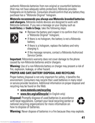 41
authentic Motorola batteries from non-original or counterfeit batteries
(that may not have adequate safety protection), Motorola provides
hologramsonitsbatteries. Consumersshouldconfirmthat any batterythey
purchase has a “Motorola Original” hologram.
Motorola recommends you always use Motorola-branded batteries
and chargers. Motorola mobile devices are designed to work with
Motorola batteries. If you see a message on your display such as
Invalid Battery or Unable to Charge, take the following steps:
• Remove the battery and inspect it to confirm that it has
a“Motorola Original” hologram;
• If there is no hologram, the battery is not a Motorola
battery;
• If there is a hologram, replace the battery and retry
charging it;
• If the message remains, contact a Motorola Authorized
Service Center.
Important: Motorola’s warranty does not cover damage to the phone
caused by non-Motorola batteries and/or chargers.
Warning: Use of a non-Motorola battery or charger may present a risk of
fire, explosion, leakage, or other hazard.
PROPER AND SAFE BATTERY DISPOSAL AND RECYCLING
Proper battery disposal is not only important for safety, it benefits the
environment. Consumers may recycle their used batteries in many retail
orserviceprovider locations.Additionalinformationonproper disposal and
recycling may be found on the Web:
• www.motorola.com/recycling
• www.rbrc.org/call2recycle/ (in English only)
Disposal: Promptly dispose of used batteries in accordance
with local regulations. Contact your local recycling center or
national recycling organizations for more information on
how to dispose of batteries.
Warning: Never dispose of batteries in a fire because they may explode.
Downloaded from www.Manualslib.com manuals search engine
 